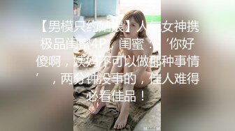 【男模只约姑娘】人气女神携极品闺蜜4P，闺蜜：‘你好傻啊，姨妈不可以做那种事情’，两分钟没事的，佳人难得必看佳品！