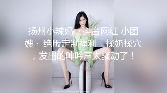 扬州小辣妈  · 抖音网红 小团嫂 ·  绝版定制福利，揉奶揉穴，发出的呻吟声太骚动了！