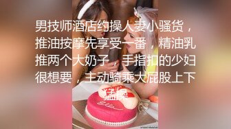 男技师酒店约操人妻小骚货，推油按摩先享受一番，精油乳推两个大奶子，手指扣的少妇很想要，主动骑乘大屁股上下猛操