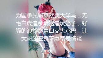 为国争光爆草欧美大洋马，无毛白虎逼亲玩抠逼玩奶子，好骚的浪货跪着口交大鸡巴，让大哥压在身下爆草表情骚