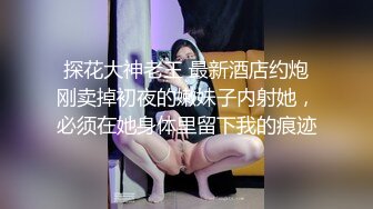 探花大神老王 最新酒店约炮刚卖掉初夜的嫩妹子内射她，必须在她身体里留下我的痕迹