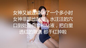 女神又被连续操了一个多小时女神非常地耐操，水汪汪的穴口到处是白浆和粘液，把白里透红的嫩逼 都干红肿啦