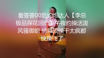 羞答答00后约炮达人【李总极品探花回归】午夜约操活泼风骚御姐 骑乘顶操干太疯都快操飞了