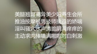 美腿翘臀离异美少妇养生会所推油按摩被男技师挑逗的娇喘淫叫骚穴水声清脆阴洞痒痒的主动求肉棒填满啪啪对白刺激