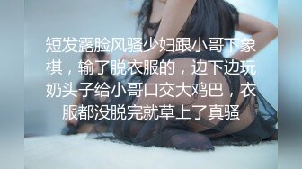 短发露脸风骚少妇跟小哥下象棋，输了脱衣服的，边下边玩奶头子给小哥口交大鸡巴，衣服都没脱完就草上了真骚