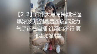 【2_2】广州大黑屌操翻烂逼爆浓浆,玩到最后连攻都没力气了还在自插,饥渴的不行,真他娘的耐操