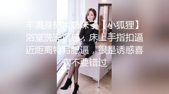 丰满身材大奶妹子【小狐狸】浴室洗澡诱惑，床上手指扣逼近距离特写肥逼，很是诱惑喜欢不要错过