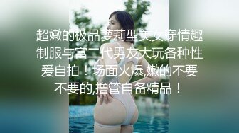 超嫩的极品萝莉型美女穿情趣制服与富二代男友大玩各种性爱自拍！场面火爆,嫩的不要不要的,撸管自备精品！