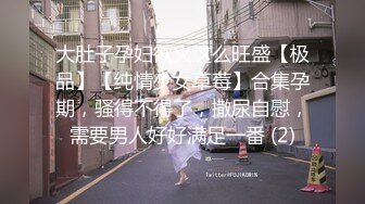 大肚子孕妇欲火这么旺盛【极品】【纯情少女草莓】合集孕期，骚得不得了，撒尿自慰，需要男人好好满足一番 (2)