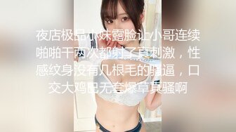 夜店极品小妹露脸让小哥连续啪啪干两次都射了真刺激，性感纹身没有几根毛的骚逼，口交大鸡巴无套爆草真骚啊