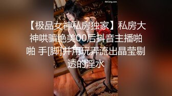 【极品女神私房独家】私房大神哄骗绝美00后抖音主播啪啪 手[脚]并用玩弄流出晶莹剔透的淫水