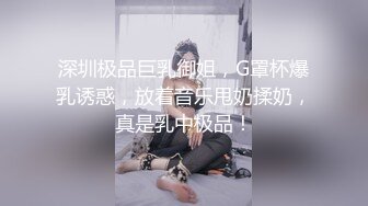 深圳极品巨乳御姐，G罩杯爆乳诱惑，放着音乐甩奶揉奶，真是乳中极品！