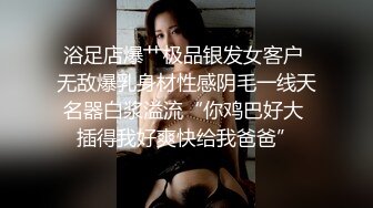 浴足店爆艹极品银发女客户 无敌爆乳身材性感阴毛一线天名器白浆溢流“你鸡巴好大 插得我好爽快给我爸爸”