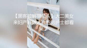 【黑客破解摄像头】大二美女来妇产科做人流把男护士都看呆了