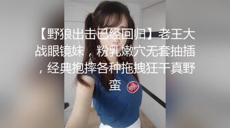 【野狼出击已经回归】老王大战眼镜妹，粉乳嫩穴无套抽插，经典抱摔各种拖拽狂干真野蛮