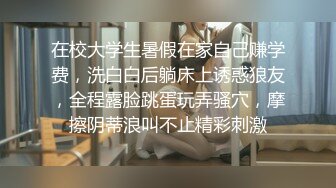 在校大学生暑假在家自己赚学费，洗白白后躺床上诱惑狼友，全程露脸跳蛋玩弄骚穴，摩擦阴蒂浪叫不止精彩刺激