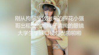 刚从拘留所放出来的探花小强哥出租屋约炮样子清纯的眼镜大学生学妹口硬鸡巴啪啪啪