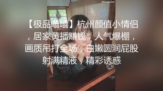 【极品嘻嘻】杭州颜值小情侣，居家黄播赚钱，人气爆棚，画质吊打全场，白嫩圆润屁股射满精液，精彩诱惑