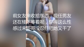 前女友来收拾东西，现任男友还在楼下等着呢，穿得这么性感过来哥哥没忍住把她又干了