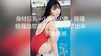 身材巨乳~小圆黎央惠，极骚极骚自慰高潮，淫水流了出来，‘爸爸爸爸