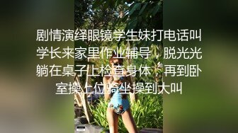 剧情演绎眼镜学生妹打电话叫学长来家里作业辅导，脱光光躺在桌子上检查身体，再到卧室操上位骑坐操到大叫