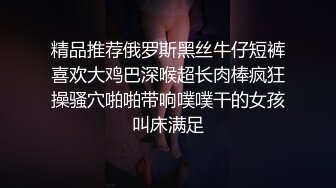 精品推荐俄罗斯黑丝牛仔短裤喜欢大鸡巴深喉超长肉棒疯狂操骚穴啪啪带响噗噗干的女孩叫床满足