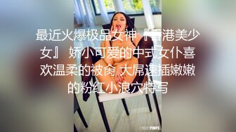 最近火爆极品女神『香港美少女』 娇小可爱的中式女仆喜欢温柔的被肏 大屌速插嫩嫩的粉红小浪穴特写