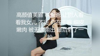 高颜值美眉 叫爸爸 让别人看看我女儿 不行 你在干嘛 细皮嫩肉 被无套输出 最后射了一脸