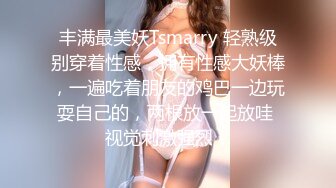 丰满最美妖Tsmarry 轻熟级别穿着性感，拥有性感大妖棒，一遍吃着朋友的鸡巴一边玩耍自己的，两根放一起放哇 视觉刺激强烈！