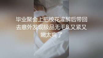 毕业聚会上把校花灌醉后带回去意外发现极品无毛B,又紧又嫩太爽了