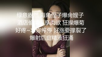 绿意盎然 海角侄子爆肏嫂子 酒店偷情纵享肉欲 狂操爆菊好疼~求你停停 好涨要撑裂了 爆射后庭精液狂涌