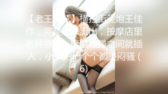 【老王探花】横扫街头炮王佳作，完整版未流出，按摩店里各种撩骚，磨磨蹭蹭之间就插入，小少妇们个个都是闷骚 (6)