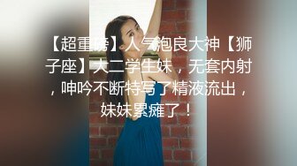 【超重磅】人气泡良大神【狮子座】大二学生妹，无套内射，呻吟不断特写了精液流出，妹妹累瘫了！