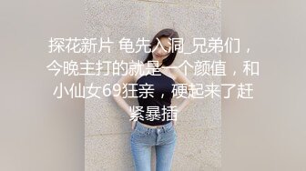 探花新片 龟先入洞_兄弟们，今晚主打的就是一个颜值，和小仙女69狂亲，硬起来了赶紧暴插