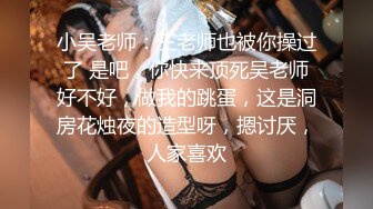 小吴老师：王老师也被你操过了 是吧，你快来顶死吴老师好不好，做我的跳蛋，这是洞房花烛夜的造型呀，摁讨厌，人家喜欢