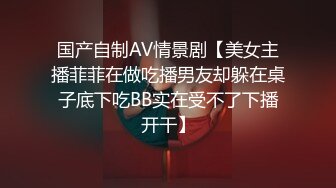 国产自制AV情景剧【美女主播菲菲在做吃播男友却躲在桌子底下吃BB实在受不了下播开干】