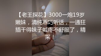 【老王探花】3000一炮19岁嫩妹，清纯乖巧听话，一通狂插干得妹子喊疼不舒服了，精采！