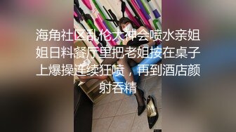 海角社区乱伦大神会喷水亲姐姐日料餐厅里把老姐按在桌子上爆操连续狂喷，再到酒店颜射吞精