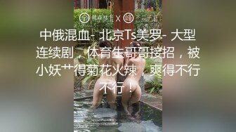 中俄混血- 北京Ts美罗- 大型连续剧，体育生哥哥接招，被小妖艹得菊花火辣，爽得不行不行！