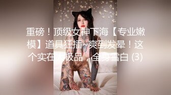 重磅！顶级女神下海【专业嫩模】道具狂插~爽到发晕！这个实在太极品，全身雪白 (3)