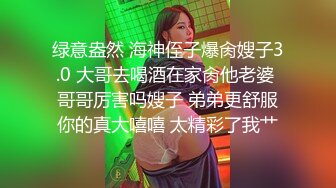 绿意盎然 海神侄子爆肏嫂子3.0 大哥去喝酒在家肏他老婆 哥哥厉害吗嫂子 弟弟更舒服你的真大嘻嘻 太精彩了我艹