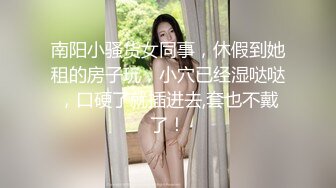 南阳小骚货女同事，休假到她租的房子玩，小穴已经湿哒哒，口硬了就插进去,套也不戴了！