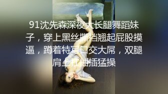 91沈先森深夜大长腿舞蹈妹子，穿上黑丝撕裆翘起屁股摸逼，蹲着特写口交大屌，双腿肩上扛抽插猛操