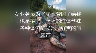 女业务员为了卖一套房子给我，也是拼了，骚骚的连体丝袜，各种体位伺候她，好爽的叫床声！