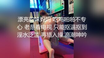 漂亮韵味妈妈 吃鸡啪啪不专心 老是看电视 只能抠逼抠到淫水泛滥 再插入操 高潮呻吟