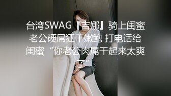 台湾SWAG『吉娜』骑上闺蜜老公硬屌狂干嫩鲍 打电话给闺蜜“你老公肉屌干起来太爽了”