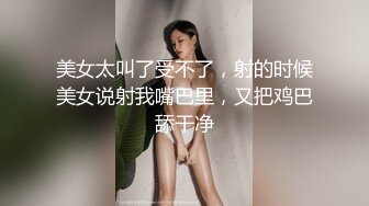 美女太叫了受不了，射的时候美女说射我嘴巴里，又把鸡巴舔干净