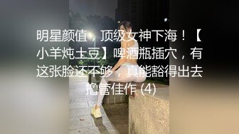 明星颜值，顶级女神下海！【小羊炖土豆】啤酒瓶插穴，有这张脸还不够，真能豁得出去 撸管佳作 (4)