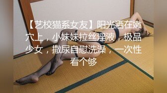 【艺校猫系女友】阳光洒在嫩穴上，小妹妹拉丝淫液，极品少女，撒尿自慰洗澡，一次性看个够