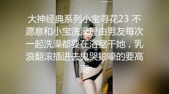 大神经典系列小宝寻花23 不愿意和小宝洗澡理由男友每次一起洗澡都要在浴室干她，乳浪翻滚插进去鬼哭狼嚎的要高潮